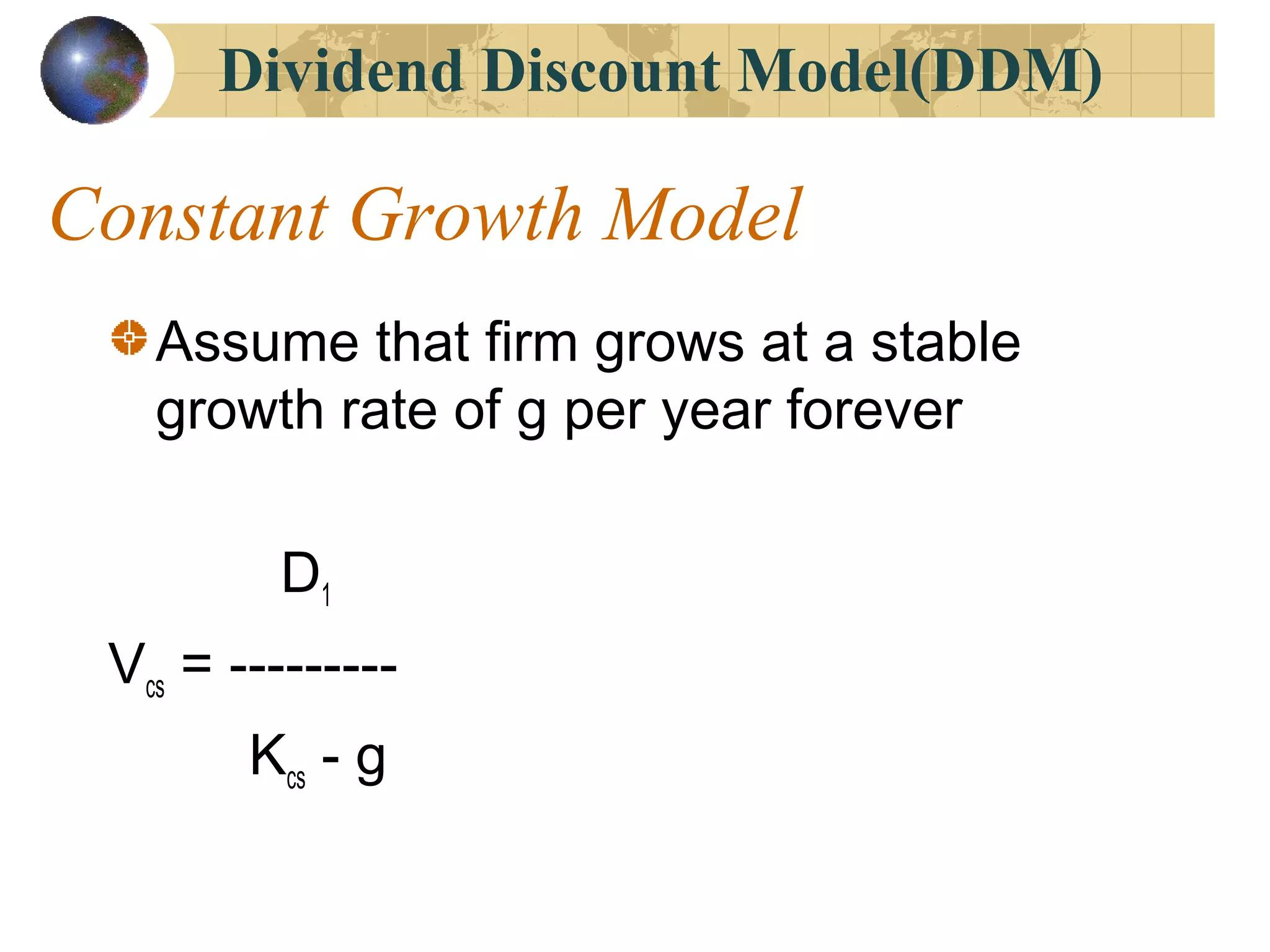 Dividend Discount Model(DDM)
Constant Growth Model
Assume that firm grows at a stable
growth rate of g per year forever
D1
Vcs = ---------
Kcs - g
 