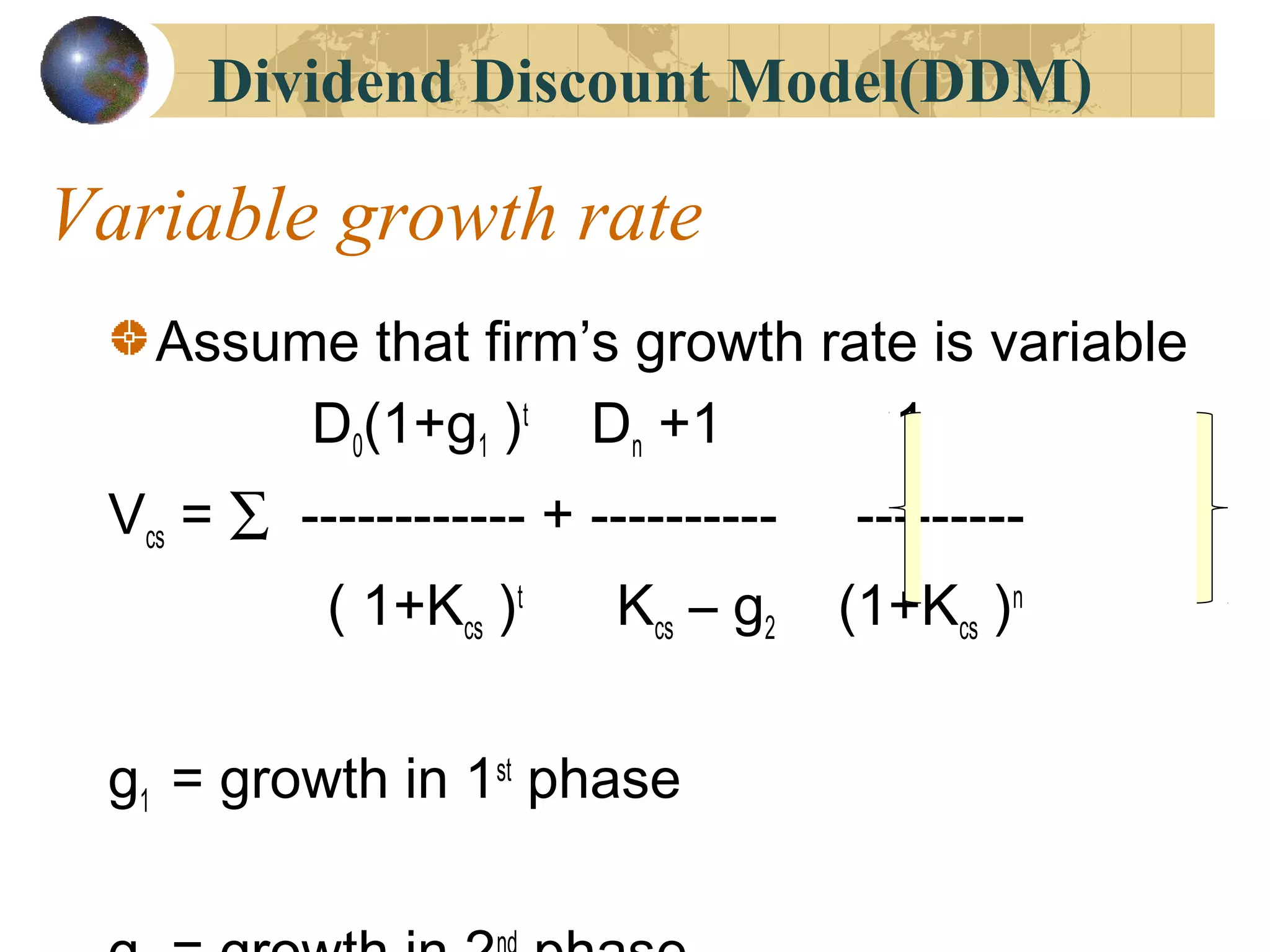 Variable growth rate
Assume that firm’s growth rate is variable
D0(1+g1 )t
Dn +1 1
Vcs = ∑ ------------ + ---------- ---------
( 1+Kcs )t
Kcs – g2 (1+Kcs )n
g1 = growth in 1st
phase
Dividend Discount Model(DDM)
 