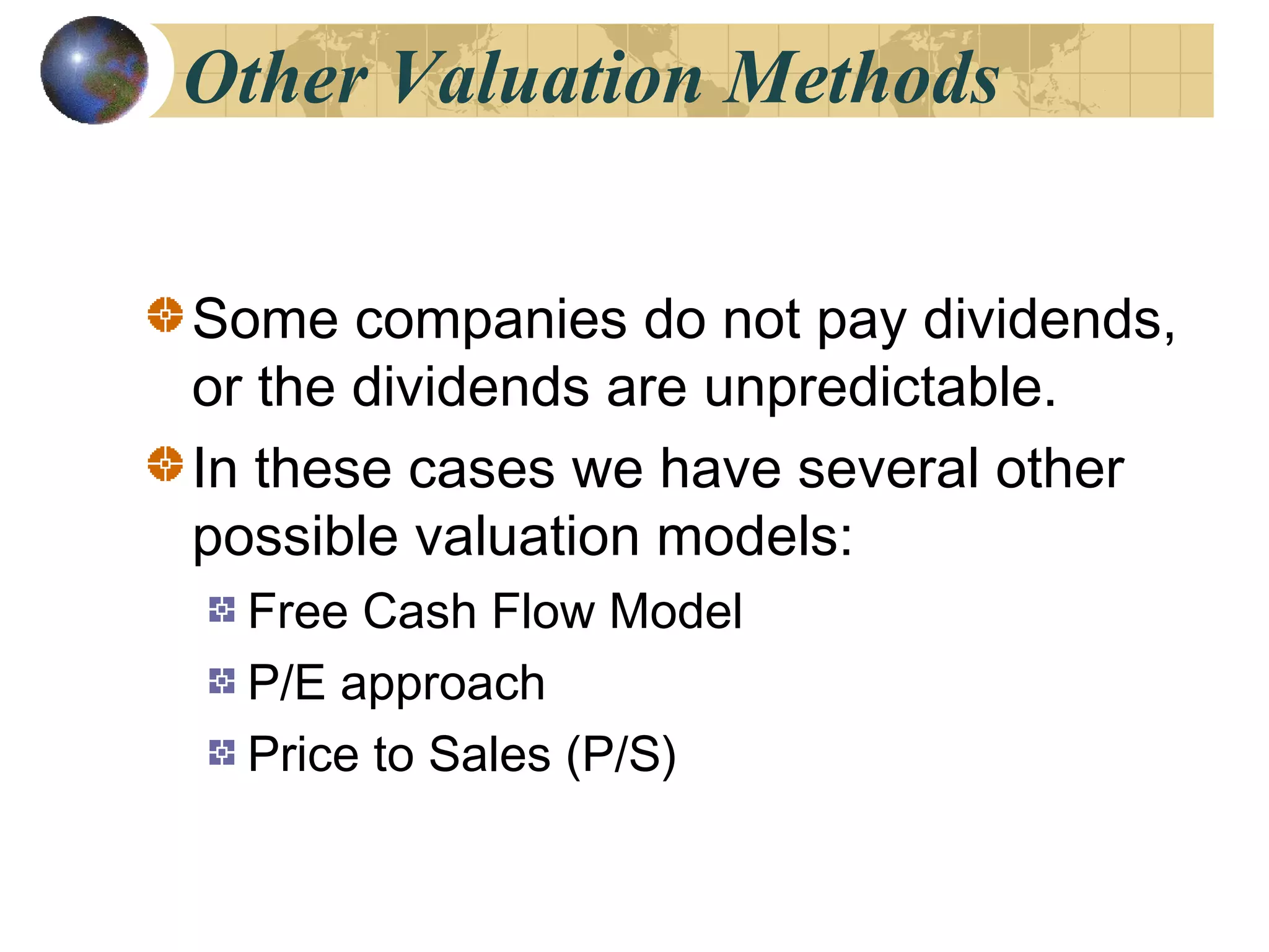 Other Valuation Methods
Some companies do not pay dividends,
or the dividends are unpredictable.
In these cases we have several other
possible valuation models:
Free Cash Flow Model
P/E approach
Price to Sales (P/S)
 
