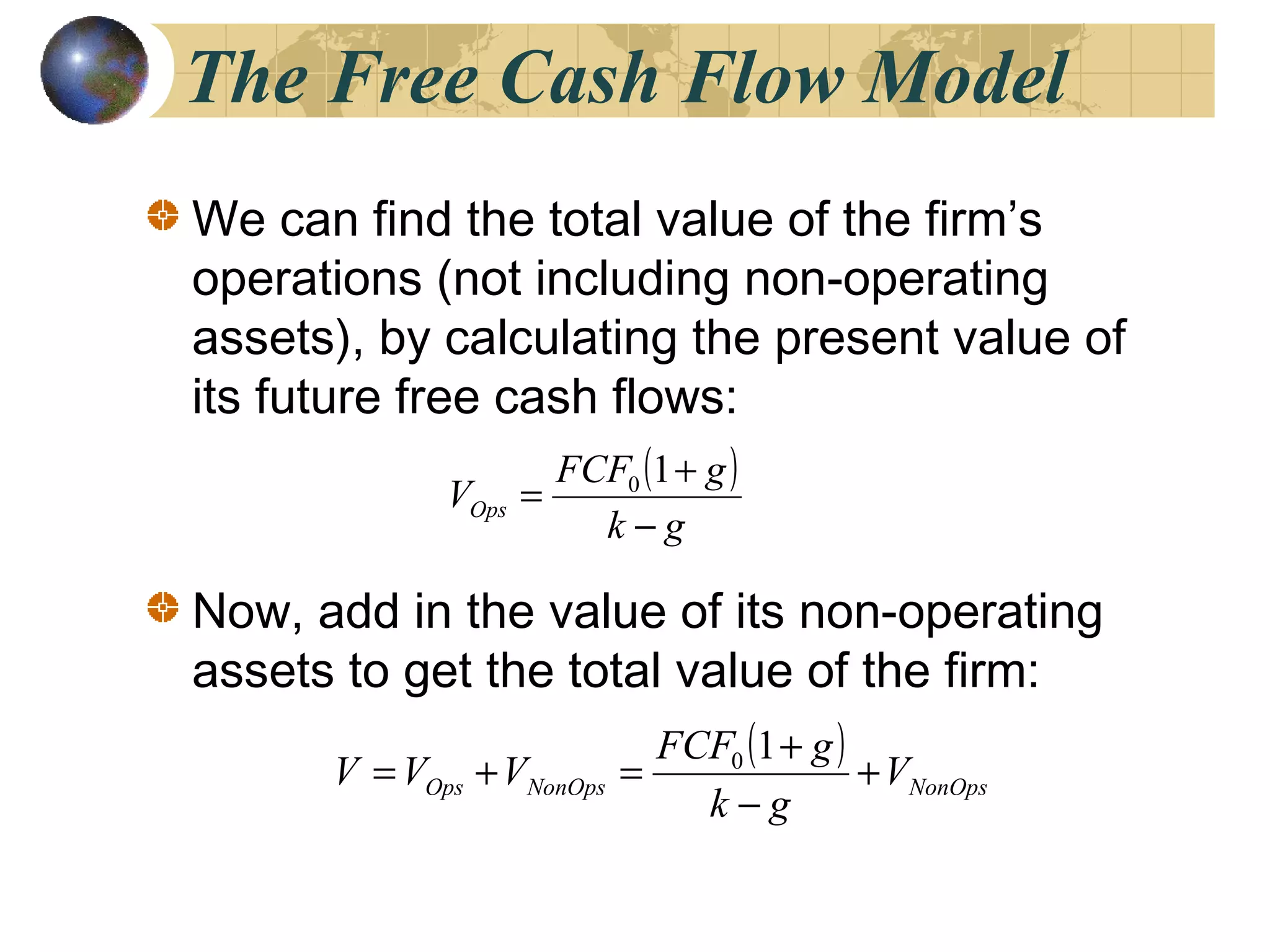 The Free Cash Flow Model
We can find the total value of the firm’s
operations (not including non-operating
assets), by calculating the present value of
its future free cash flows:
Now, add in the value of its non-operating
assets to get the total value of the firm:
( )
gk
gFCF
VOps
−
+
=
10
( )
NonOpsNonOpsOps V
gk
gFCF
VVV +
−
+
=+=
10
 