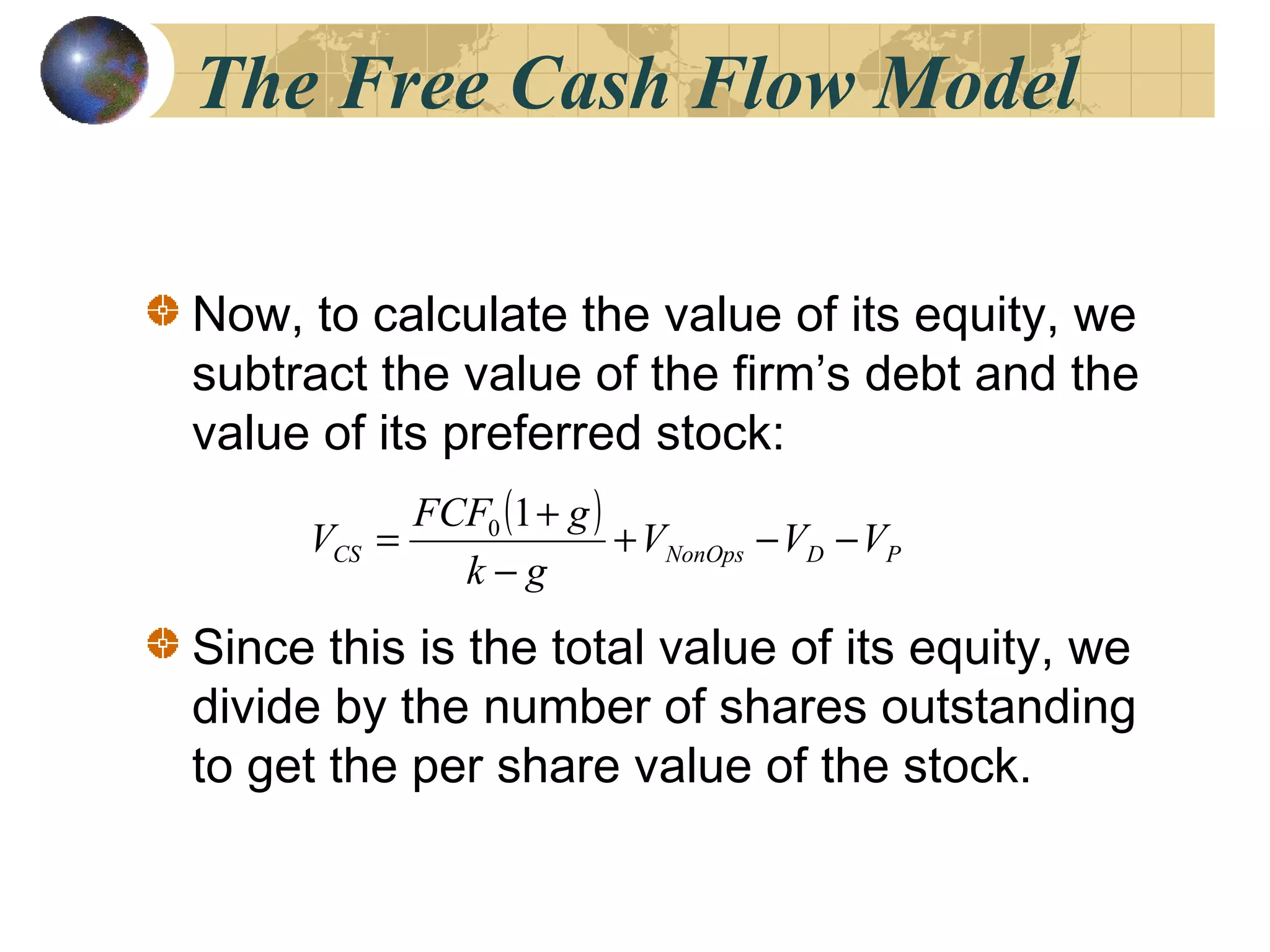 The Free Cash Flow Model
Now, to calculate the value of its equity, we
subtract the value of the firm’s debt and the
value of its preferred stock:
Since this is the total value of its equity, we
divide by the number of shares outstanding
to get the per share value of the stock.
( )
PDNonOpsCS VVV
gk
gFCF
V −−+
−
+
=
10
 