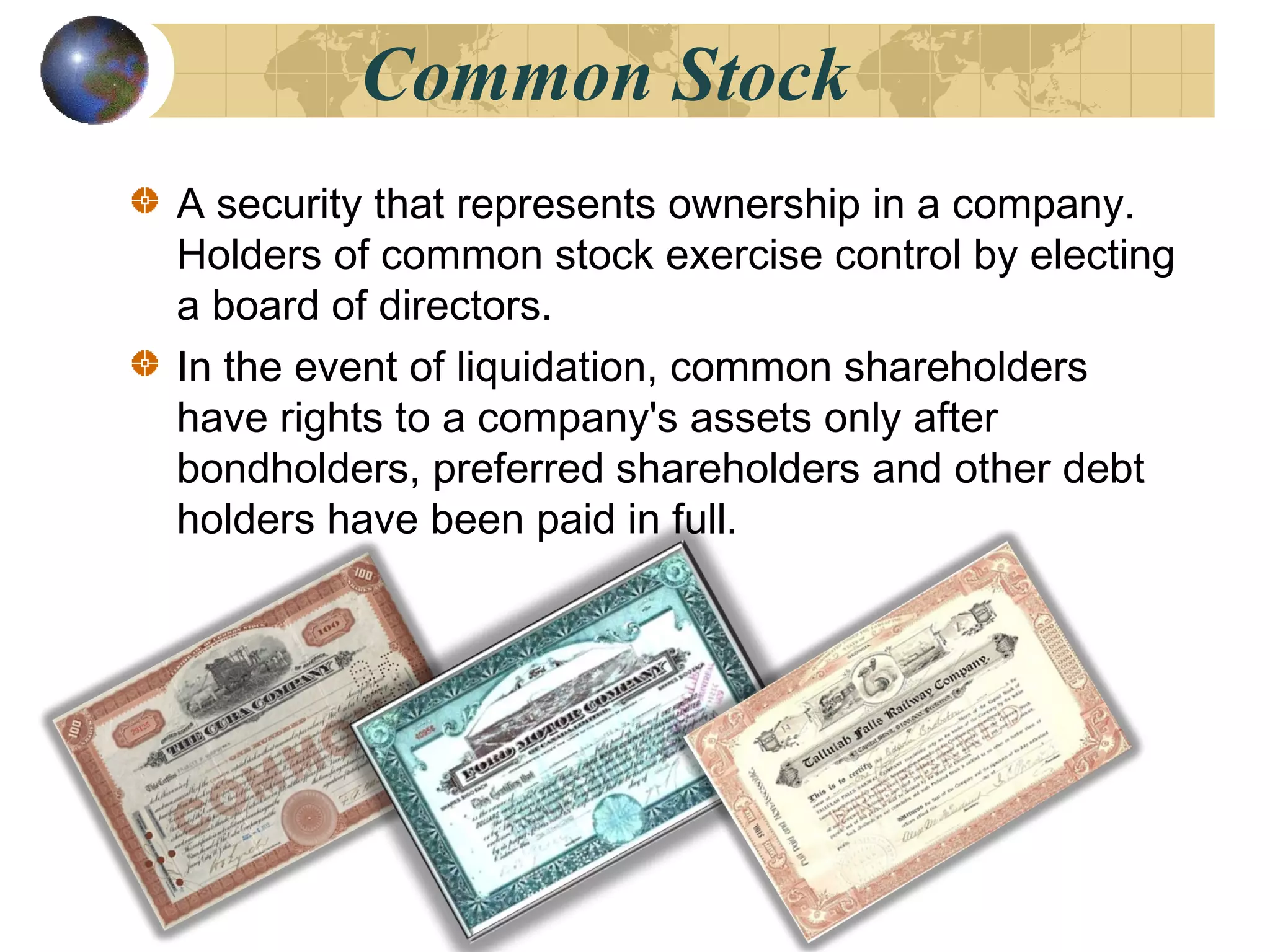 Common Stock
A security that represents ownership in a company.
Holders of common stock exercise control by electing
a board of directors.
In the event of liquidation, common shareholders
have rights to a company's assets only after
bondholders, preferred shareholders and other debt
holders have been paid in full.
 