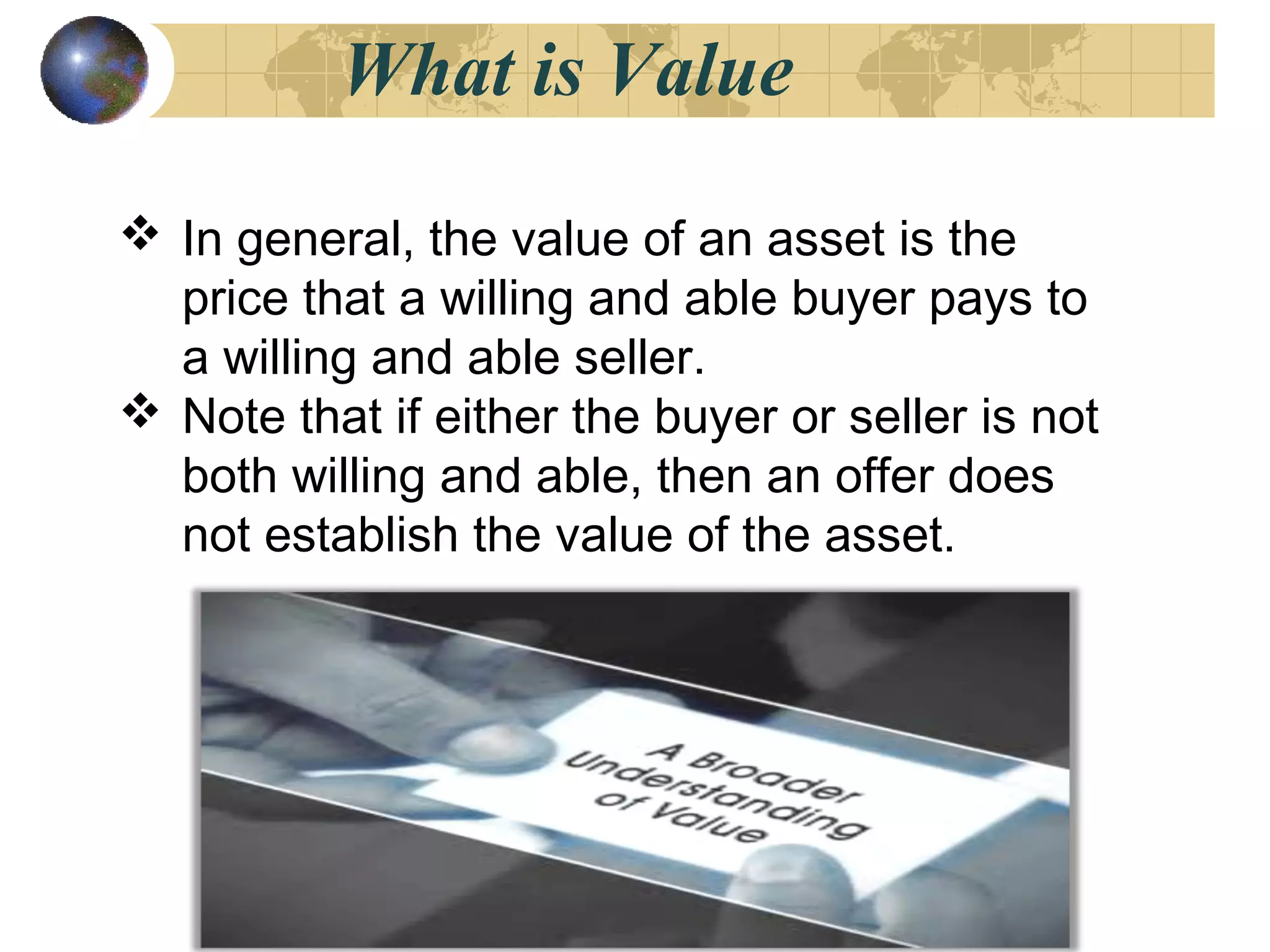 What is Value
 In general, the value of an asset is the
price that a willing and able buyer pays to
a willing and able seller.
 Note that if either the buyer or seller is not
both willing and able, then an offer does
not establish the value of the asset.
 