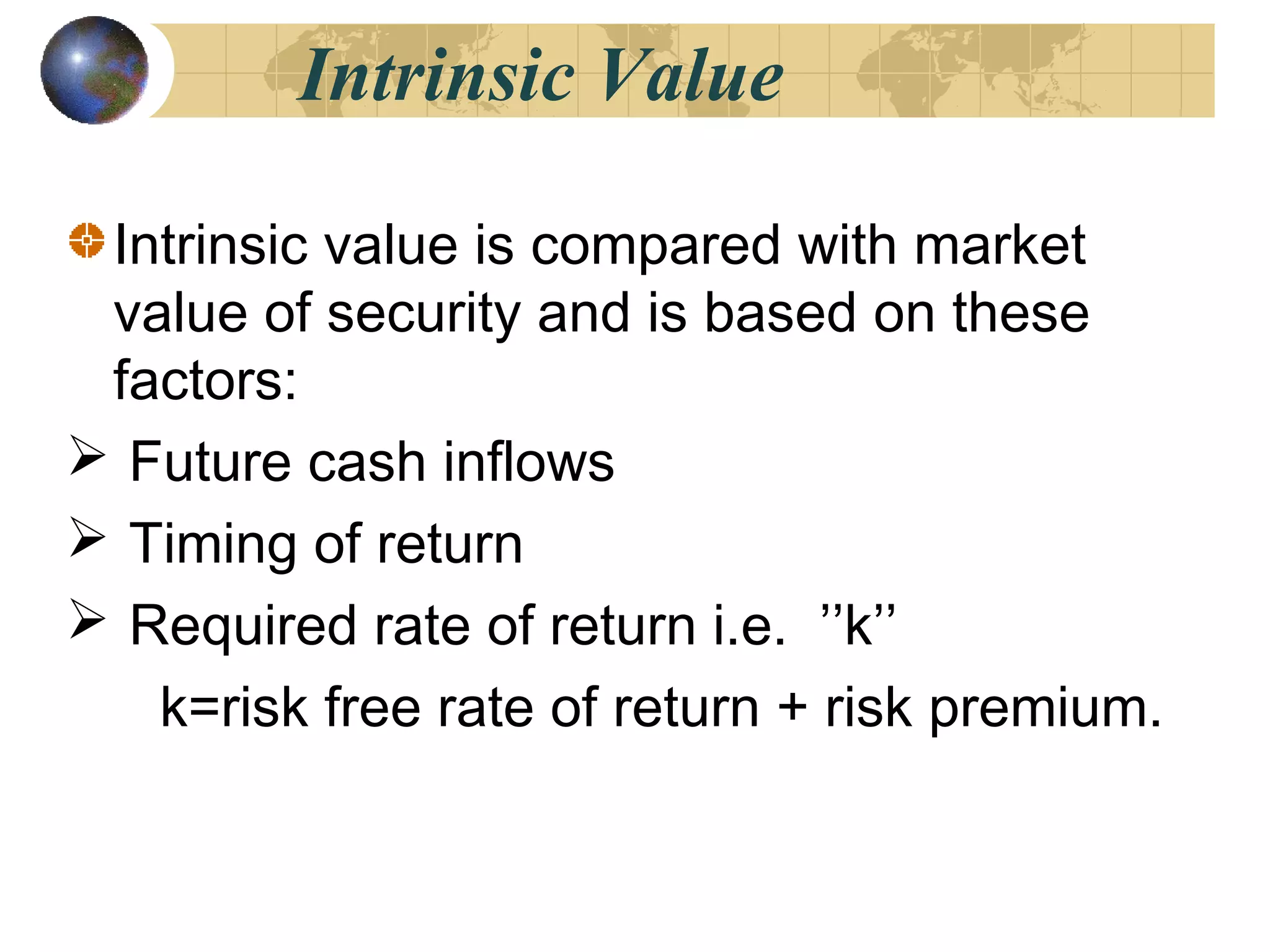 Intrinsic Value
Intrinsic value is compared with market
value of security and is based on these
factors:
 Future cash inflows
 Timing of return
 Required rate of return i.e. ’’k’’
k=risk free rate of return + risk premium.
 