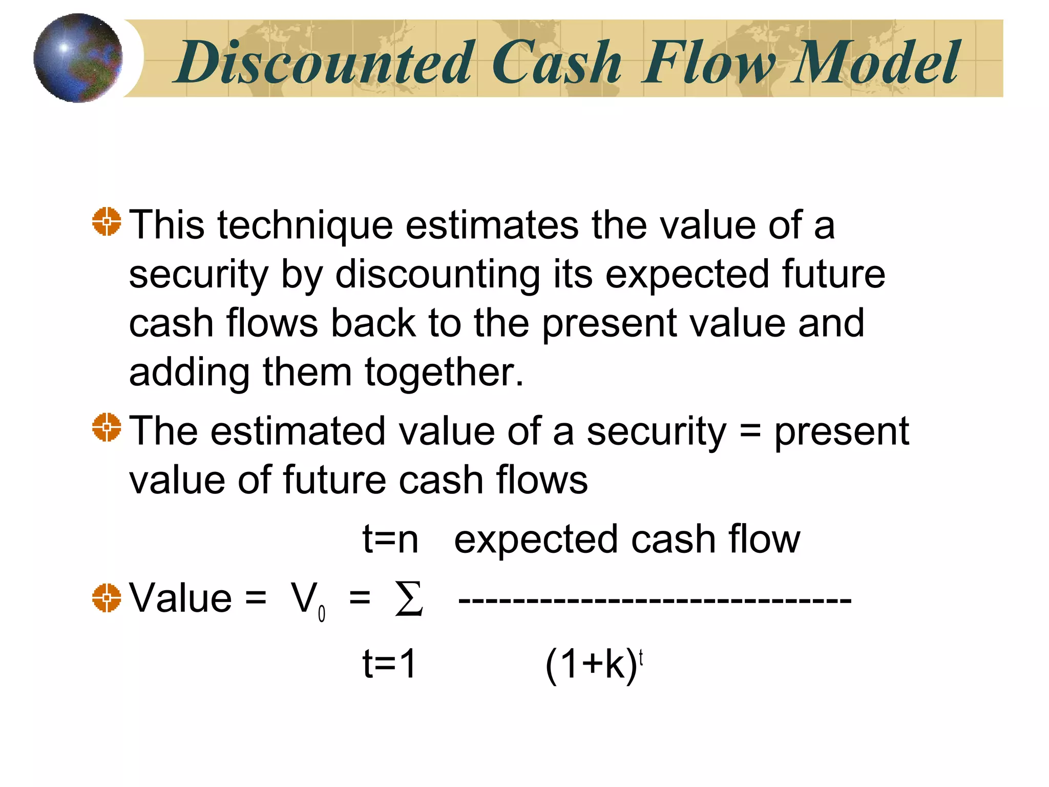 Discounted Cash Flow Model
This technique estimates the value of a
security by discounting its expected future
cash flows back to the present value and
adding them together.
The estimated value of a security = present
value of future cash flows
t=n expected cash flow
Value = V0 = ∑ -----------------------------
t=1 (1+k)t
 