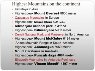 Highest Mountains on the continent
 Himalaya in Asia
 Highest peak Mount Everest 8850 meter
 Caucasus Mountains in Europe
 Highest peak Mount Elbrus 5633 meter
 Kilimanjaro national park in Africa
 Highest peak Kilimanjaro 5963 meter
 Denali National Park and Preserve in North America
 Highest peak Mount McKinley 6194 meter
 Andes Mountain Range in South America
 Highest peak Aconcagua 6959 meter
 Mount Carstensz in Australia
 Highest peak Puncak Jaya 4884 meter
 Ellsworth Mountains in Antarctic Peninsula
 Highest peak Vinson Massif 4897 meter
 