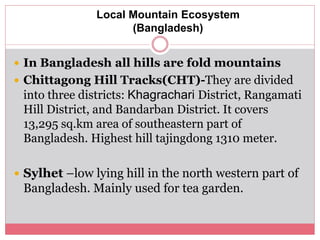 Local Mountain Ecosystem
(Bangladesh)
 In Bangladesh all hills are fold mountains
 Chittagong Hill Tracks(CHT)-They are divided
into three districts: Khagrachari District, Rangamati
Hill District, and Bandarban District. It covers
13,295 sq.km area of southeastern part of
Bangladesh. Highest hill tajingdong 1310 meter.
 Sylhet –low lying hill in the north western part of
Bangladesh. Mainly used for tea garden.
 