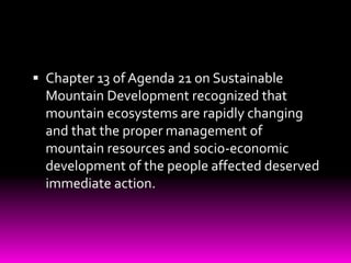  Chapter 13 of Agenda 21 on Sustainable
Mountain Development recognized that
mountain ecosystems are rapidly changing
and that the proper management of
mountain resources and socio-economic
development of the people affected deserved
immediate action.
 