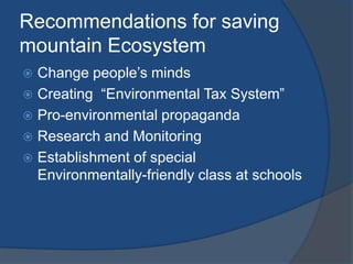 Recommendations for saving
mountain Ecosystem
 Change people’s minds
 Creating “Environmental Tax System”
 Pro-environmental propaganda
 Research and Monitoring
 Establishment of special
Environmentally-friendly class at schools
 