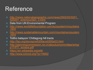 Reference
 http://news.nationalgeographic.com/news/2002/02/0201_
020201_wiremountain_2.html
 Data from UN Environmental Program
 http://news.worldlifefoundation.com/ecosystem/mountains
.html
 http://news.sustainablemountain.com/mountainecosystem
.html
 Tottho batayon/ Chittagong hill tracts
 http://fao.org/docrep/w9300e/w9300e03.html
 http://planningcommission.nic.in/aboutus/committee/wrkgr
p11/tf11_ecosys.pdf
 https://en.wikipedia.org/wiki
 http://www.icimod.org/?q=16902
 