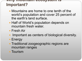 Why mountain ecosystem is
Important?
 Mountains are home to one tenth of the
world’s population and cover 25 percent of
the earth’s land surface.
 Half of World’s population depends on
mountain fresh water.
 Fresh Air
 Important as centers of biological diversity.
 Energy
 Traditional zoogeographic regions are
mountain ranges
 Tourism
 