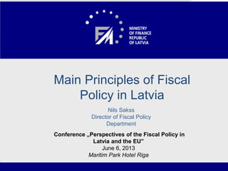Macroeconomic and Fiscal
Developments in Latvia
• Fitch Ratings meeting with MoF
• Riga, 22 November, 2011
1
Main Principles of Fiscal
Policy in Latvia
Nils Sakss
Director of Fiscal Policy
Department
Conference „Perspectives of the Fiscal Policy in
Latvia and the EU”
June 6, 2013
Maritim Park Hotel Riga
 