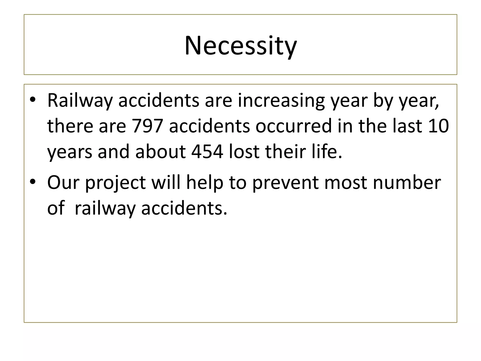 Necessity
• Railway accidents are increasing year by year,
there are 797 accidents occurred in the last 10
years and about 454 lost their life.
• Our project will help to prevent most number
of railway accidents.
 