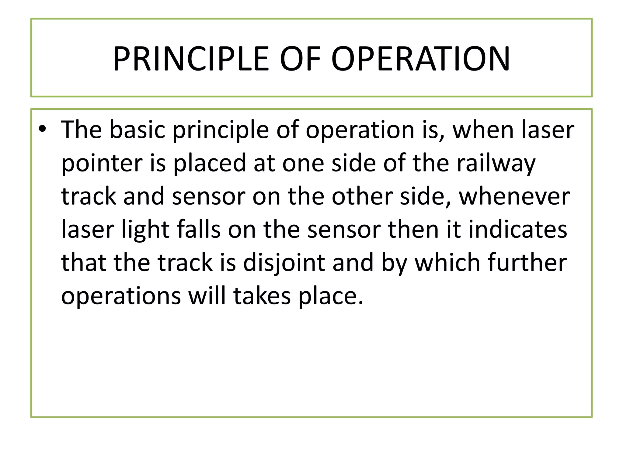 PRINCIPLE OF OPERATION
• The basic principle of operation is, when laser
pointer is placed at one side of the railway
track and sensor on the other side, whenever
laser light falls on the sensor then it indicates
that the track is disjoint and by which further
operations will takes place.
 