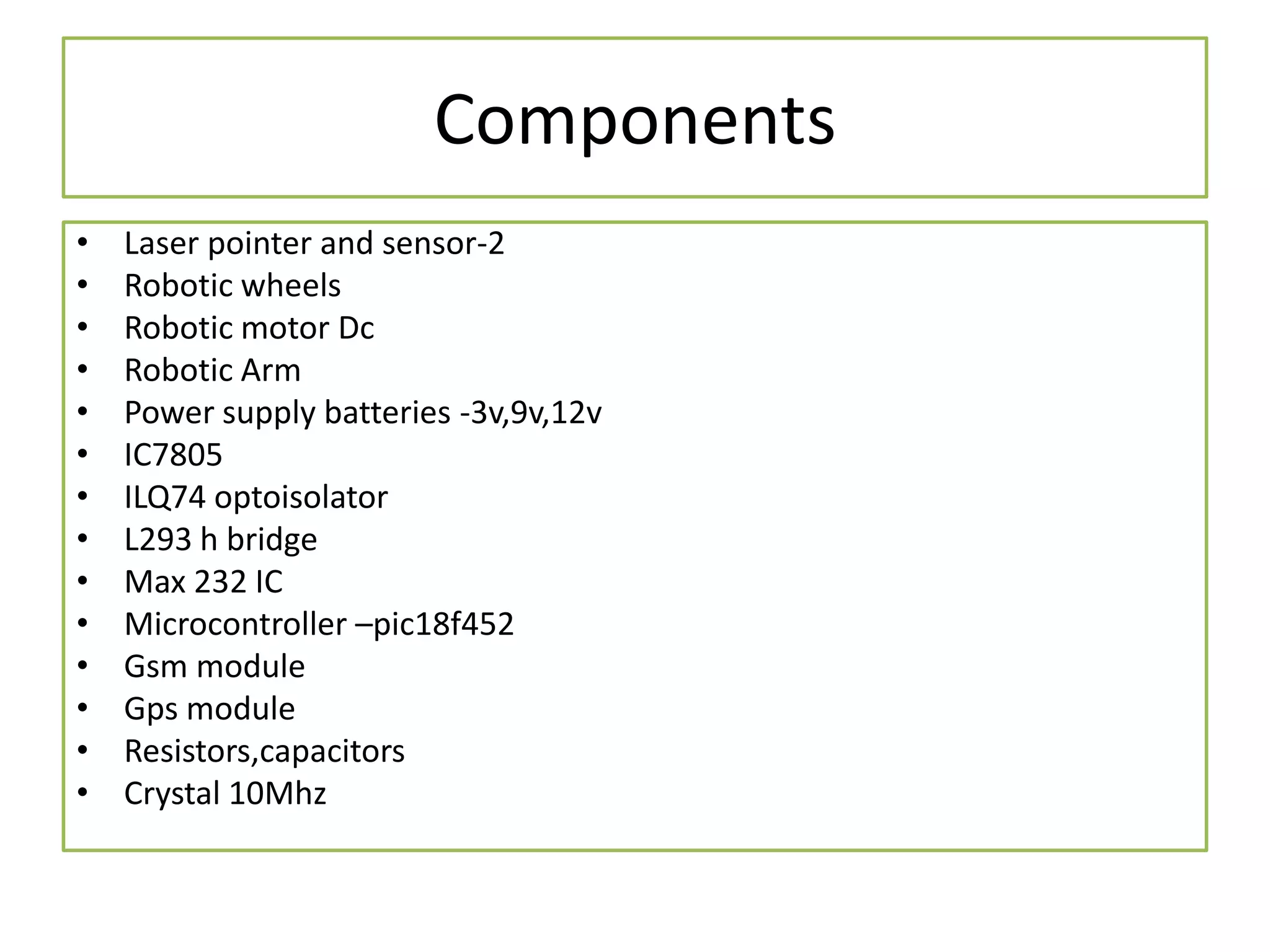 Components
• Laser pointer and sensor-2
• Robotic wheels
• Robotic motor Dc
• Robotic Arm
• Power supply batteries -3v,9v,12v
• IC7805
• ILQ74 optoisolator
• L293 h bridge
• Max 232 IC
• Microcontroller –pic18f452
• Gsm module
• Gps module
• Resistors,capacitors
• Crystal 10Mhz
 