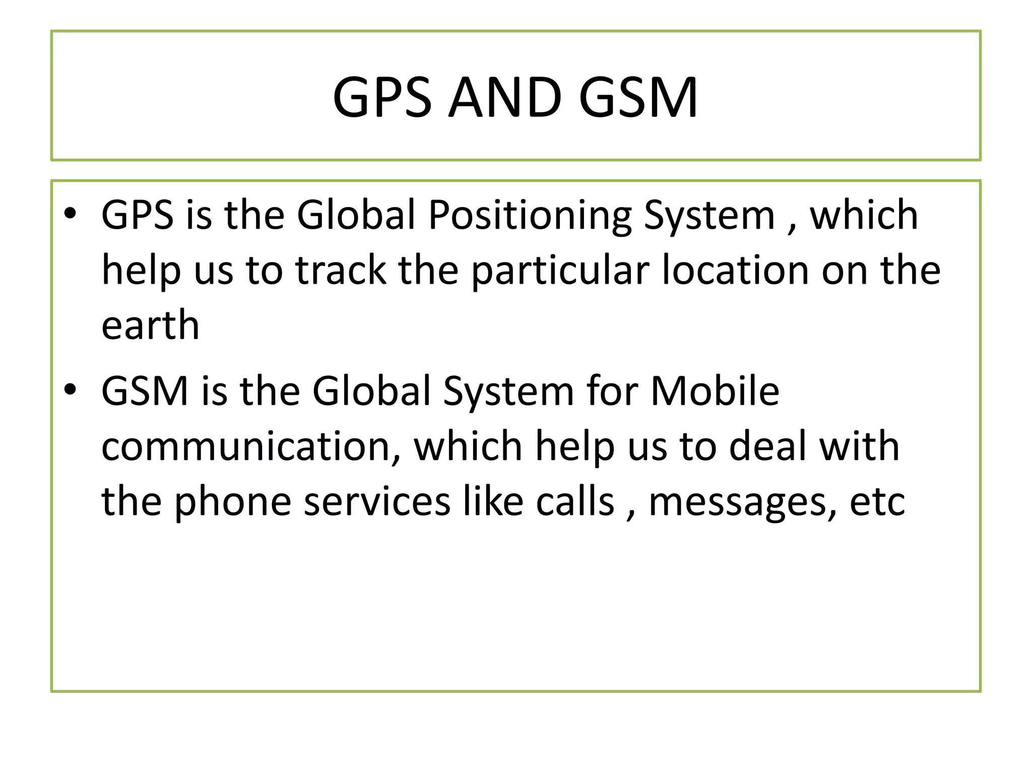 GPS AND GSM
• GPS is the Global Positioning System , which
help us to track the particular location on the
earth
• GSM is the Global System for Mobile
communication, which help us to deal with
the phone services like calls , messages, etc
 