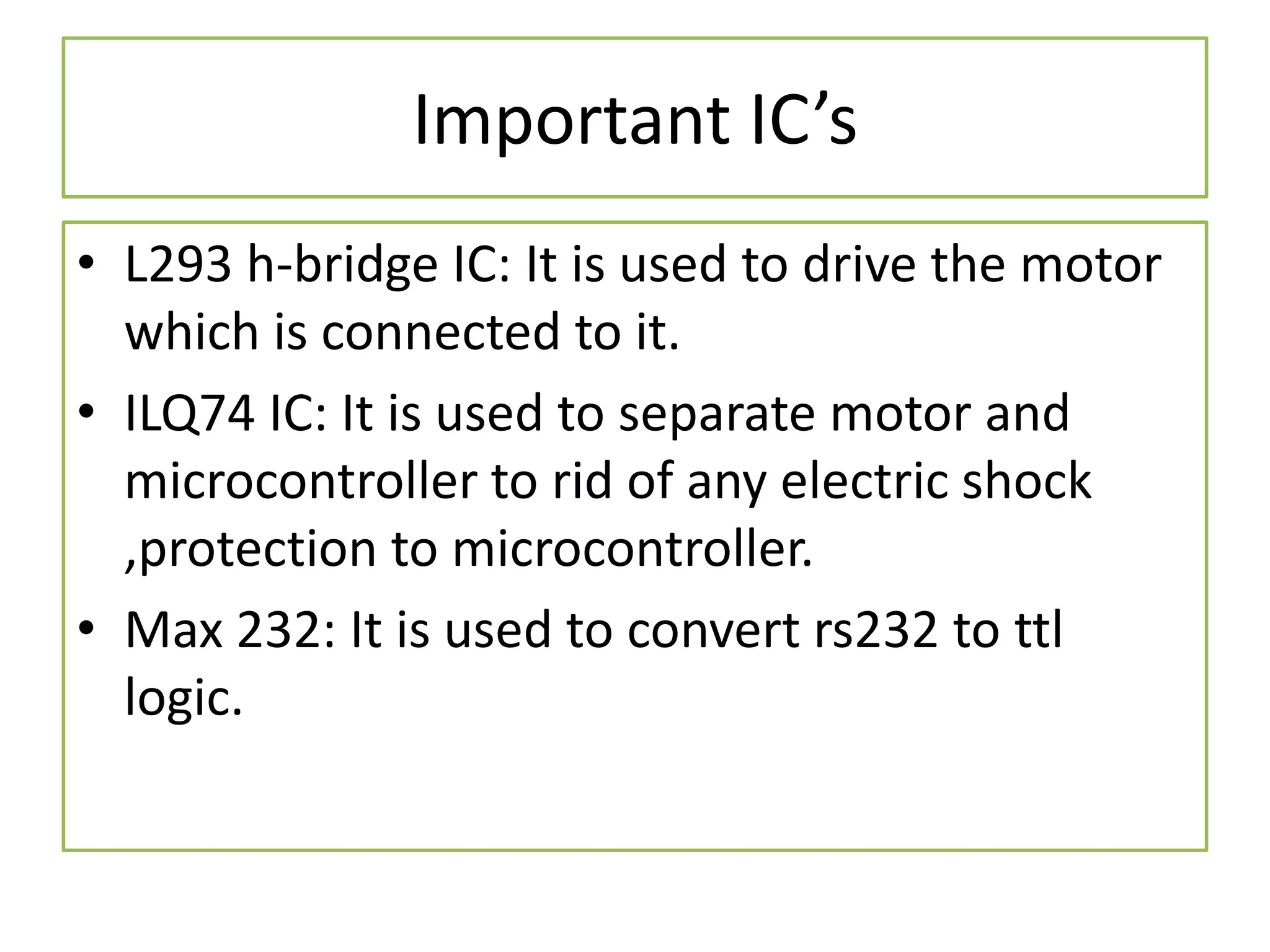 Important IC’s
• L293 h-bridge IC: It is used to drive the motor
which is connected to it.
• ILQ74 IC: It is used to separate motor and
microcontroller to rid of any electric shock
,protection to microcontroller.
• Max 232: It is used to convert rs232 to ttl
logic.
 