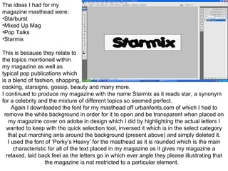 The ideas I had for my  magazine masthead were: Starburst Mixed Up Mag Pop Talks Starmix This is because they relate to  the topics mentioned within  my magazine as well as  typical pop publications which  is a blend of fashion, shopping, cooking, starsigns, gossip, beauty and many more. I continued to produce my magazine with the name Starmix as it reads star, a synonym for a celebrity and the mixture of different topics so seemed perfect. Again I downloaded the font for my masthead off urbanfonts.com of which I had to remove the white background in order for it to open and be transparent when placed on my magazine cover on adobe in design which I did by highlighting the actual letters I wanted to keep with the quick selection tool, inversed it which is in the select category that put marching ants around the background (present above) and simply deleted it. I used the font of ‘Porky’s Heavy’ for the masthead as it is rounded which is the main characteristic for all of the text placed in my magazine as it gives my magazine a relaxed, laid back feel as the letters go in which ever angle they please illustrating that the magazine is not restricted to a particular element.  