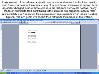I kept a record of the colours I wished to use on a word document an kept it constantly open for easy access so there was no way of any confusion when colours needed to be applied or changed. I chose these colours in the first place as they are positive, happy shades in addition to them contributing to the genre as pop magazines occupy more approximately 3 or 4 colours in their magazines in comparison to other genres including hip hop, rock and grime who restrict their colours to the amount of two or three. 