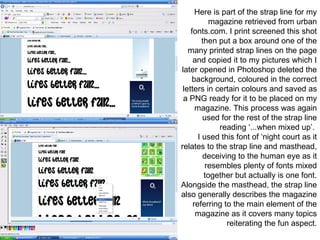 Here is part of the strap line for my magazine retrieved from urban fonts.com. I print screened this shot then put a box around one of the many printed strap lines on the page and copied it to my pictures which I later opened in Photoshop deleted the background, coloured in the correct letters in certain colours and saved as a PNG ready for it to be placed on my magazine. This process was again used for the rest of the strap line reading ‘...when mixed up’.  I used this font of ‘night court as it relates to the strap line and masthead, deceiving to the human eye as it resembles plenty of fonts mixed together but actually is one font. Alongside the masthead, the strap line also generally describes the magazine referring to the main element of the magazine as it covers many topics reiterating the fun aspect. 