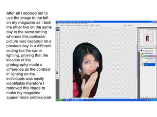 After all I decided not to use the image to the left on my magazine as I took the other two on the same day in the same setting whereas this particular picture was captured on a previous day in a different setting but the same lighting, proving that the location of the photography made a difference as the contrast in lighting on the individuals was easily identifiable  therefore I removed this image to make my magazine appear more professional. 