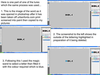 Here is one part of one of the lures which the same process was used... 1. This is the image of the word as it was opened in photoshop after it has been taken off urbanfonts.com print screened into paint then copied to my pictures  2. The screenshot to the left shows the outside of the lettering highlighted in preparation of it being deleted. 3. Following this I used the magic wand to select a letter then filled it with the colour required which is blue.  