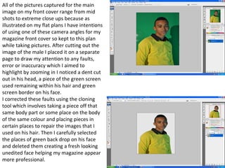 All of the pictures captured for the main image on my front cover range from mid shots to extreme close ups because as illustrated on my flat plans I have intentions of using one of these camera angles for my magazine front cover so kept to this plan while taking pictures. After cutting out the image of the male I placed it on a separate page to draw my attention to any faults, error or inaccuracy which I aimed to highlight by zooming in I noticed a dent cut out in his head, a piece of the green screen used remaining within his hair and green screen border on his face.  I corrected these faults using the cloning tool which involves taking a piece off that same body part or some place on the body of the same colour and placing pieces in certain places to repair the images that I used on his hair. Then I carefully selected the places of green back drop on his face and deleted them creating a fresh looking unedited face helping my magazine appear more professional.  
