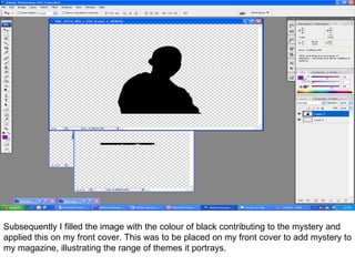 Subsequently I filled the image with the colour of black contributing to the mystery and applied this on my front cover. This was to be placed on my front cover to add mystery to my magazine, illustrating the range of themes it portrays.  