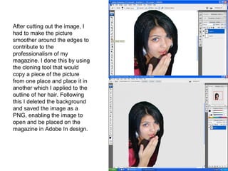 After cutting out the image, I had to make the picture smoother around the edges to contribute to the professionalism of my magazine. I done this by using the cloning tool that would copy a piece of the picture from one place and place it in another which I applied to the outline of her hair. Following this I deleted the background and saved the image as a PNG, enabling the image to open and be placed on the magazine in Adobe In design.  