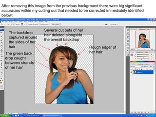 After removing this image from the previous background there were big significant accuracies within my cutting out that needed to be corrected immediately identified below: The green back drop caught between strands of her hair The backdrop captured around the sides of her hair Several cut outs of her hair deleted alongside the overall backdrop Rough edger of her hair 