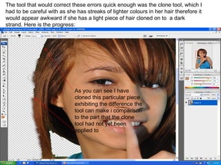 The tool that would correct these errors quick enough was the clone tool, which I had to be careful with as she has streaks of lighter colours in her hair therefore it would appear awkward if she has a light piece of hair cloned on to  a dark strand. Here is the progress: As you can see I have cloned this particular piece exhibiting the difference the tool can make i comparison to the part that the clone tool had not yet been applied to  