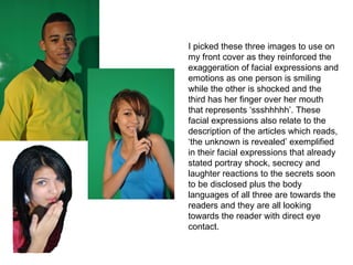 I picked these three images to use on my front cover as they reinforced the exaggeration of facial expressions and emotions as one person is smiling while the other is shocked and the third has her finger over her mouth that represents ‘ssshhhhh’. These facial expressions also relate to the description of the articles which reads, ‘the unknown is revealed’ exemplified in their facial expressions that already stated portray shock, secrecy and laughter reactions to the secrets soon to be disclosed plus the body languages of all three are towards the readers and they are all looking towards the reader with direct eye contact. 