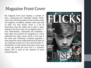 Magazine Front Cover
My magazine front cover displays a number of
texts, comprising the masthead stating ‘Flicks’,
cover lines, informing viewers of the content inside
the magazine, a headline, website name, date and
so forth. For that reason, there is a lot of
information that the reader has to take in when
looking at the front cover of my magazine (pick ‘n’
mix). Nevertheless, underneath the masthead, I
have taken into account the antagonist as I have
addressed the actors name, which in this case is
the name Jack. Following a simplistic approach, I
have placed his name underneath the first letter of
my masthead so that it is in line with the letter ‘F’.
Nonetheless, in front of the name Jack, I have used
a hash tag symbol (#) since this is a common
feature that is used on the majority of social
networking sites.
 