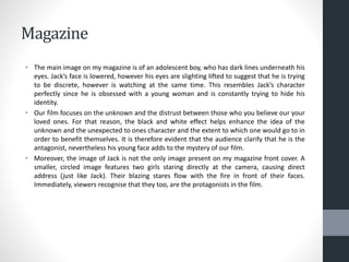 Magazine
• The main image on my magazine is of an adolescent boy, who has dark lines underneath his
eyes. Jack’s face is lowered, however his eyes are slighting lifted to suggest that he is trying
to be discrete, however is watching at the same time. This resembles Jack’s character
perfectly since he is obsessed with a young woman and is constantly trying to hide his
identity.
• Our film focuses on the unknown and the distrust between those who you believe our your
loved ones. For that reason, the black and white effect helps enhance the idea of the
unknown and the unexpected to ones character and the extent to which one would go to in
order to benefit themselves. It is therefore evident that the audience clarify that he is the
antagonist, nevertheless his young face adds to the mystery of our film.
• Moreover, the image of Jack is not the only image present on my magazine front cover. A
smaller, circled image features two girls staring directly at the camera, causing direct
address (just like Jack). Their blazing stares flow with the fire in front of their faces.
Immediately, viewers recognise that they too, are the protagonists in the film.
 