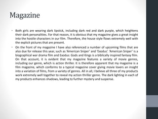 Magazine
• Both girls are wearing dark lipstick, including dark red and dark purple, which heightens
their dark personalities. For that reason, it is obvious that my magazine gives a great insight
into the hostile characters in our film. Therefore, the house style flows extremely well with
the explicit pictures that are present.
• On the front of my magazine I have also referenced a number of upcoming films that are
also due for release this year, such as ‘American Sniper’ and ‘Exodus’. ‘American Sniper’ is a
biographical war drama film and Exodus: Gods and Kings is a biblically inspired fantasy film.
On that account, it is evident that my magazine features a variety of movie genres,
including our genre, which is action thriller. It is therefore apparent that my magazine is a
film magazine, which conforms to a typical magazine cover giving movie lovers an insight
into a variation of films, from a variety of genres. All in all, I believe all three of my products
work extremely well together to reveal my action thriller genre. The dark lighting in each of
my products enhances shadows, leading to further mystery and suspense.
 