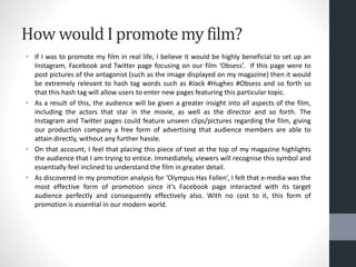 How would I promote my film?
• If I was to promote my film in real life, I believe it would be highly beneficial to set up an
Instagram, Facebook and Twitter page focusing on our film ‘Obsess’. If this page were to
post pictures of the antagonist (such as the image displayed on my magazine) then it would
be extremely relevant to hash tag words such as #Jack #Hughes #Obsess and so forth so
that this hash tag will allow users to enter new pages featuring this particular topic.
• As a result of this, the audience will be given a greater insight into all aspects of the film,
including the actors that star in the movie, as well as the director and so forth. The
Instagram and Twitter pages could feature unseen clips/pictures regarding the film, giving
our production company a free form of advertising that audience members are able to
attain directly, without any further hassle.
• On that account, I feel that placing this piece of text at the top of my magazine highlights
the audience that I am trying to entice. Immediately, viewers will recognise this symbol and
essentially feel inclined to understand the film in greater detail.
• As discovered in my promotion analysis for ‘Olympus Has Fallen’, I felt that e-media was the
most effective form of promotion since it’s Facebook page interacted with its target
audience perfectly and consequently effectively also. With no cost to it, this form of
promotion is essential in our modern world.
 