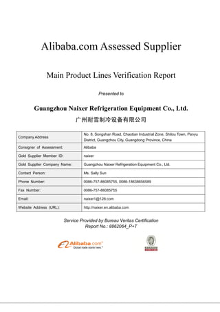 Alibaba.com Assessed Supplier
Main Product Lines Verification Report
Presented to
Guangzhou Naixer Refrigeration Equipment Co., Ltd.
广州耐雪制冷设备有限公司
Company Address
No. 8, Songshan Road, Chaotian Industrial Zone, Shilou Town, Panyu
District, Guangzhou City, Guangdong Province, China
Consigner of Assessment: Alibaba
Gold Supplier Member ID: naixer
Gold Supplier Company Name: Guangzhou Naixer Refrigeration Equipment Co., Ltd.
Contact Person: Ms. Sally Sun
Phone Number: 0086-757-86085755, 0086-18638656589
Fax Number: 0086-757-86085755
Email: naixer1@126.com
Website Address (URL): http://naixer.en.alibaba.com
Service Provided by Bureau Veritas Certification
Report No.: 8862064_P+T
 