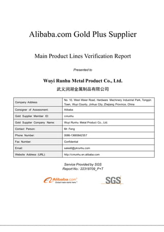 Alibaba.com Gold Plus Supplier
Main Product Lines Verification Report
Presented to
Wuyi Runhu Metal Product Co., Ltd.
武义润湖金属制品有限公司
Company Address
No. 10, West Weier Road, Hardware Machinery Industrial Park, Tongqin
Town, Wuyi County, Jinhua City, Zhejiang Province, China
Consigner of Assessment: Alibaba
Gold Supplier Member ID: cnrunhu
Gold Supplier Company Name: Wuyi Runhu Metal Product Co., Ltd.
Contact Person: Mr. Feng
Phone Number: 0086-13665842557
Fax Number: Confidential
Email: sales6@ykrunhu.com
Website Address (URL): http://cnrunhu.en.alibaba.com
Service Provided by SGS
Report No.: 22318709_P+T
 