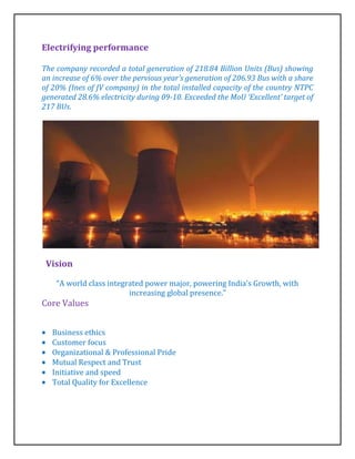 Electrifying performance

The company recorded a total generation of 218.84 Billion Units (Bus) showing
an increase of 6% over the pervious year’s generation of 206.93 Bus with a share
of 20% (Ines of JV company) in the total installed capacity of the country NTPC
generated 28.6% electricity during 09-10. Exceeded the MoU ‘Excellent’ target of
217 BUs.




 Vision

    “A world class integrated power major, powering India’s Growth, with
                         increasing global presence.”
Core Values


   Business ethics
   Customer focus
   Organizational & Professional Pride
   Mutual Respect and Trust
   Initiative and speed
   Total Quality for Excellence
 