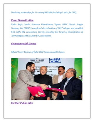 Tendering undertaken for 11 units of 660 MW (including 2 units for DVC).


Rural Electrification
Under Rajiv Gandhi Grameen Vidyutikaran Yojana, NTPC Electric Supply
Company Ltd (NESCL) completed electrification of 8017 villages and provided
8.65 Lakhs BPL connections, thereby exceeding GoI target of electrification of
7500 villages and 8.5 Lakhs BPL connections.


Commonwealth Games


Official Power Partner of Delhi 2010 Commonwealth Games.




Further Public Offer
 