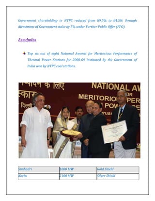 Government shareholding in NTPC reduced from 89.5% to 84.5% through
divestment of Government stake by 5% under Further Public Offer (FPO).


Accolades


        Top six out of eight National Awards for Meritorious Performance of
        Thermal Power Stations for 2008-09 instituted by the Government of
        India won by NTPC coal stations.




Simhadri                     1000 MW               Gold Shield
Korba                        2100 MW               Silver Shield
 