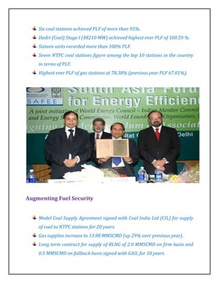 Six coal stations achieved PLF of more than 95%.
    Dadri (Coal) Stage I (4X210 MW) achieved highest ever PLF of 100.59 %.
    Sixteen units recorded more than 100% PLF.
    Seven NTPC coal stations figure among the top 10 stations in the country
    in terms of PLF.
    Highest ever PLF of gas stations at 78.38% (previous year PLF 67.01%).




Augmenting Fuel Security


    Model Coal Supply Agreement signed with Coal India Ltd (CIL) for supply
    of coal to NTPC stations for 20 years.
    Gas supplies increase to 13.88 MMSCMD (up 29% over previous year).
    Long term contract for supply of RLNG of 2.0 MMSCMD on firm basis and
    0.5 MMSCMD on fallback basis signed with GAIL for 10 years.
 