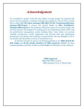 Acknowledgement
To accomplish a project work like this efforts of many people are required and
ours is not an exception, a number of people have helped us. First of all we would
like to thank Sri S.R Sahoo (manager-HR (RECIT),Mr Chandramauli(Senior
manager-HR-Wages). I convey our special thanks to Miss Pratibha(Sr.
Manager-HR(wages)) for her guidance during the course of our project study and
all those persons who helped us in getting grass root information about NTPC and
the performance management system working there, from whom we received
valuable co-operation, useful suggestions and relevant data and information
pertaining to our project and responses to questionnaire. We are thankful to all of
our friends who have been a source of motivation to us.
       At last but not least we convey our heartily gratitude to our MBA H.O.D Mr
D.K Gupta and all the faculty members of MBA program, N.I.E.C for their
constant guidance and help. Finally we thank God who blessed us in our endeavor.




                                          Nidhi Aggarwal
                                         MBA-HR (20011-2013)
                                          MBA program, N.I.E.C Shastri Park
 