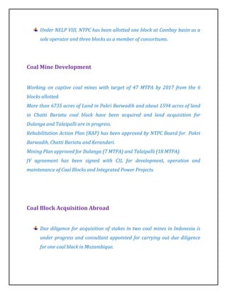Under NELP VIII, NTPC has been allotted one block at Cambay basin as a
      sole operator and three blocks as a member of consortiums.




Coal Mine Development


Working on captive coal mines with target of 47 MTPA by 2017 from the 6
blocks allotted.
More than 6735 acres of Land in Pakri Barwadih and about 1594 acres of land
in Chatti Bariatu coal block have been acquired and land acquisition for
Dulanga and Talaipalli are in progress.
Rehabilitation Action Plan (RAP) has been approved by NTPC Board for Pakri
Barwadih, Chatti Bariatu and Kerandari.
Mining Plan approved for Dulanga (7 MTPA) and Talaipalli (18 MTPA).
JV agreement has been signed with CIL for development, operation and
maintenance of Coal Blocks and Integrated Power Projects.




Coal Block Acquisition Abroad


      Due diligence for acquisition of stakes in two coal mines in Indonesia is
      under progress and consultant appointed for carrying out due diligence
      for one coal block in Mozambique.
 