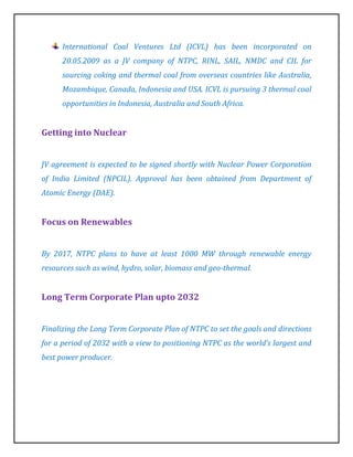 International Coal Ventures Ltd (ICVL) has been incorporated on
      20.05.2009 as a JV company of NTPC, RINL, SAIL, NMDC and CIL for
      sourcing coking and thermal coal from overseas countries like Australia,
      Mozambique, Canada, Indonesia and USA. ICVL is pursuing 3 thermal coal
      opportunities in Indonesia, Australia and South Africa.


Getting into Nuclear


JV agreement is expected to be signed shortly with Nuclear Power Corporation
of India Limited (NPCIL). Approval has been obtained from Department of
Atomic Energy (DAE).


Focus on Renewables


By 2017, NTPC plans to have at least 1000 MW through renewable energy
resources such as wind, hydro, solar, biomass and geo-thermal.


Long Term Corporate Plan upto 2032


Finalizing the Long Term Corporate Plan of NTPC to set the goals and directions
for a period of 2032 with a view to positioning NTPC as the world’s largest and
best power producer.
 