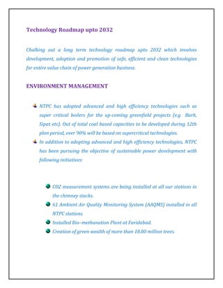 Technology Roadmap upto 2032


Chalking out a long term technology roadmap upto 2032 which involves
development, adoption and promotion of safe, efficient and clean technologies
for entire value chain of power generation business.


ENVIRONMENT MANAGEMENT


      NTPC has adopted advanced and high efficiency technologies such as
      super critical boilers for the up-coming greenfield projects (e.g Barh,
      Sipat etc). Out of total coal based capacities to be developed during 12th
      plan period, over 90% will be based on supercritical technologies.
      In addition to adopting advanced and high efficiency technologies, NTPC
      has been pursuing the objective of sustainable power development with
      following initiatives:




            CO2 measurement systems are being installed at all our stations in
            the chimney stacks.
            61 Ambient Air Quality Monitoring System (AAQMS) installed in all
            NTPC stations.
            Installed Bio–methanation Plant at Faridabad.
            Creation of green wealth of more than 18.80 million trees.
 