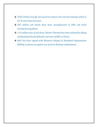 10.85 million tons fly ash issued to cement and concrete industry which is
8.5 % more than last year.
545 million ash bricks have been manufactured in Pilot ash brick
manufacturing plants.
1.13 million tons of ash from Talcher-Thermal has been utilized for filling
of abandoned South Balanda coal mine of MCL in Orissa.
MoU has been signed with Research Designs & Standards Organization
(RDSO), Lucknow to explore use of ash in Railway embankment.
 