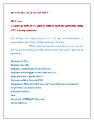 HUMAN RESOURCE MANAGEMENT


HR Vision:
To enable our people to be a family of committed world class professionals, making

NTPC a learning organization.


The HR Dept. has a long history in NTPC. This dept. was earlier known as
personnel dept. then finally HRS(Human Resource Services)
                    HRS contributes its expertise in handling and executing the
Existing and Developing HR trends and innovations. Following are the areas of
operation. :-


Employee Welfare
Employee Benefits
Employee Relations (Industrial Relations)
Employee Services (Office Admin.)And Pensions
Employee Services (Town Admin.)
Training and Development (EDC)
Performance Management System and Human Resource Development
Corporate Social Responsibility
Rajbhasha (Hindi)
Law
Peoplesoft – HRMS (ERP Software)
Public Relations
 