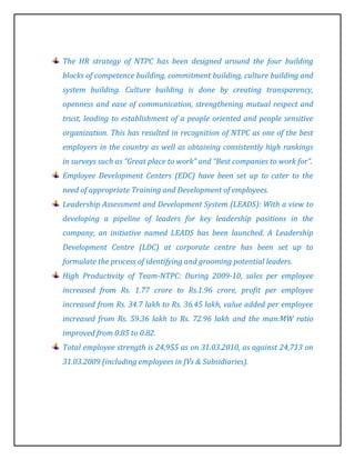 The HR strategy of NTPC has been designed around the four building
blocks of competence building, commitment building, culture building and
system building. Culture building is done by creating transparency,
openness and ease of communication, strengthening mutual respect and
trust, leading to establishment of a people oriented and people sensitive
organization. This has resulted in recognition of NTPC as one of the best
employers in the country as well as obtaining consistently high rankings
in surveys such as “Great place to work” and “Best companies to work for”.
Employee Development Centers (EDC) have been set up to cater to the
need of appropriate Training and Development of employees.
Leadership Assessment and Development System (LEADS): With a view to
developing a pipeline of leaders for key leadership positions in the
company, an initiative named LEADS has been launched. A Leadership
Development Centre (LDC) at corporate centre has been set up to
formulate the process of identifying and grooming potential leaders.
High Productivity of Team-NTPC: During 2009-10, sales per employee
increased from Rs. 1.77 crore to Rs.1.96 crore, profit per employee
increased from Rs. 34.7 lakh to Rs. 36.45 lakh, value added per employee
increased from Rs. 59.36 lakh to Rs. 72.96 lakh and the man:MW ratio
improved from 0.85 to 0.82.
Total employee strength is 24,955 as on 31.03.2010, as against 24,713 on
31.03.2009 (including employees in JVs & Subsidiaries).
 