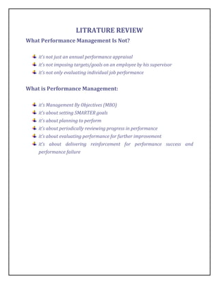 LITRATURE REVIEW
What Performance Management Is Not?

    it’s not just an annual performance appraisal
    it’s not imposing targets/goals on an employee by his supervisor
    it’s not only evaluating individual job performance


What is Performance Management:

    it’s Management By Objectives (MBO)
    it’s about setting SMARTER goals
    it’s about planning to perform
    it’s about periodically reviewing progress in performance
    it’s about evaluating performance for further improvement
    it’s about delivering reinforcement for performance success and
    performance failure
 